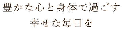 豊かな心と身体で過ごす幸せな毎日を